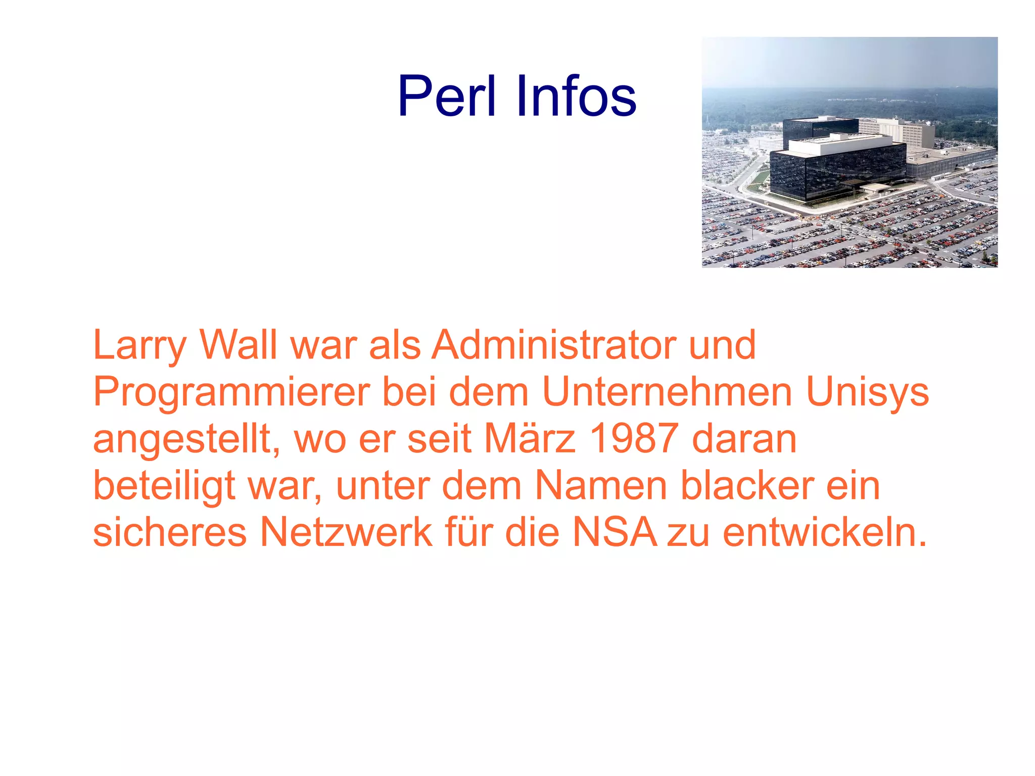 Perl Infos



Larry Wall war als Administrator und
Programmierer bei dem Unternehmen Unisys
angestellt, wo er seit März 1987 daran
beteiligt war, unter dem Namen blacker ein
sicheres Netzwerk für die NSA zu entwickeln.
 