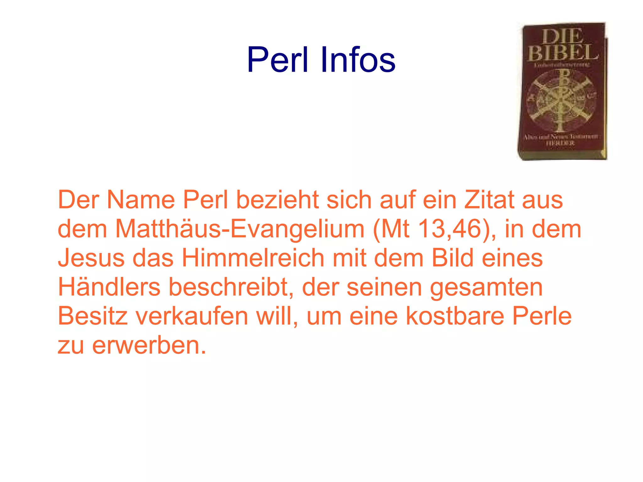 Perl Infos


Der Name Perl bezieht sich auf ein Zitat aus
dem Matthäus-Evangelium (Mt 13,46), in dem
Jesus das Himmelreich mit dem Bild eines
Händlers beschreibt, der seinen gesamten
Besitz verkaufen will, um eine kostbare Perle
zu erwerben.
 