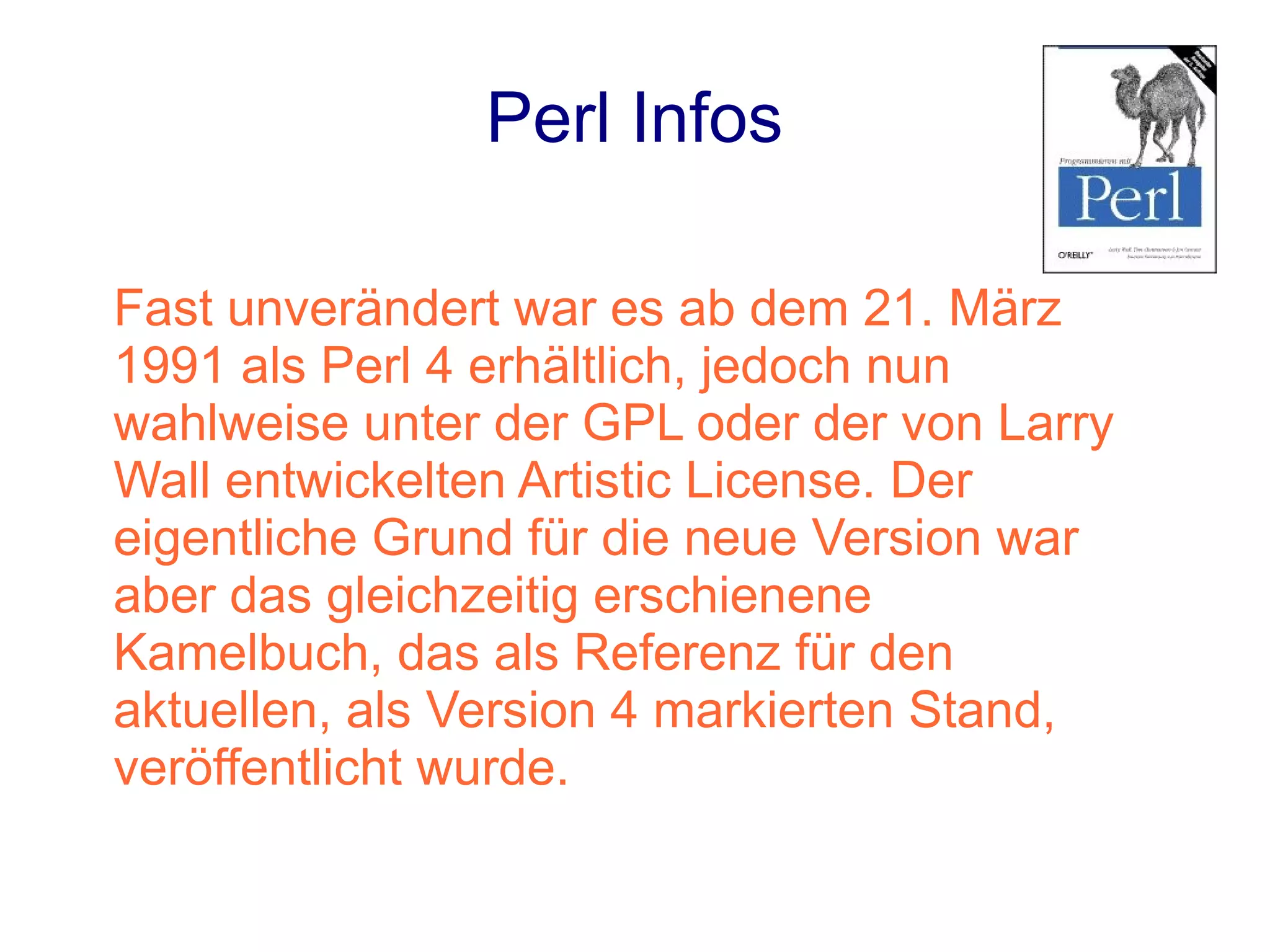 Perl Infos

Fast unverändert war es ab dem 21. März
1991 als Perl 4 erhältlich, jedoch nun
wahlweise unter der GPL oder der von Larry
Wall entwickelten Artistic License. Der
eigentliche Grund für die neue Version war
aber das gleichzeitig erschienene
Kamelbuch, das als Referenz für den
aktuellen, als Version 4 markierten Stand,
veröffentlicht wurde.
 