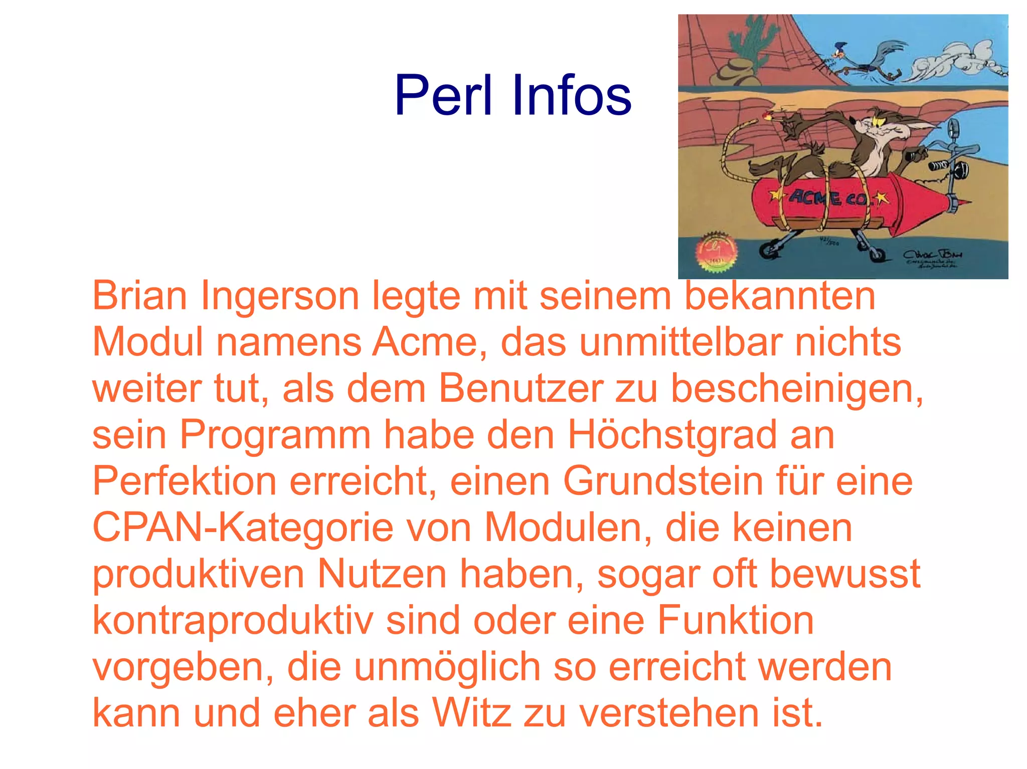 Perl Infos


Brian Ingerson legte mit seinem bekannten
Modul namens Acme, das unmittelbar nichts
weiter tut, als dem Benutzer zu bescheinigen,
sein Programm habe den Höchstgrad an
Perfektion erreicht, einen Grundstein für eine
CPAN-Kategorie von Modulen, die keinen
produktiven Nutzen haben, sogar oft bewusst
kontraproduktiv sind oder eine Funktion
vorgeben, die unmöglich so erreicht werden
kann und eher als Witz zu verstehen ist.
 