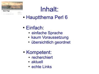 Inhalt:
●   Hauptthema Perl 6
●
    Einfach:
     ●   einfache Sprache
    ●    kaum Voraussetzung
    ●
         übersichtlich geordnet

●
    Kompetent:
     ●   recherchiert
    ●    aktuell
     ●
         echte Links
 