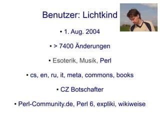 Benutzer: Lichtkind
                         ●   1. Aug. 2004

                ●   > 7400 Änderungen

                ●   Esoterik, Musik, Perl

      ●   cs, en, ru, it, meta, commons, books

                     ●   CZ Botschafter

●   Perl-Community.de, Perl 6, expliki, wikiweise
 