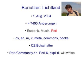 Benutzer: Lichtkind
                         ●   1. Aug. 2004

                ●   > 7400 Änderungen

                ●   Esoterik, Musik, Perl

      ●   cs, en, ru, it, meta, commons, books

                     ●   CZ Botschafter

●   Perl-Community.de, Perl 6, expliki, wikiweise
 