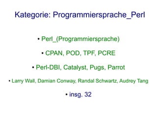 Kategorie: Programmiersprache_Perl

                ●   Perl_(Programmiersprache)

                    ●   CPAN, POD, TPF, PCRE

            ●   Perl-DBI, Catalyst, Pugs, Parrot
●   Larry Wall, Damian Conway, Randal Schwartz, Audrey Tang

                             ●   insg. 32
 