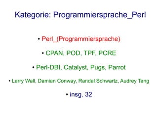 Kategorie: Programmiersprache_Perl

                ●   Perl_(Programmiersprache)

                    ●   CPAN, POD, TPF, PCRE

            ●   Perl-DBI, Catalyst, Pugs, Parrot
●   Larry Wall, Damian Conway, Randal Schwartz, Audrey Tang

                             ●   insg. 32
 