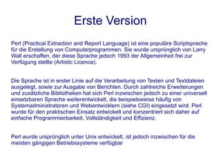 Erste Version
Perl (Practical Extraction and Report Language) ist eine populäre Scriptsprache
für die Erstellung von Computerprogrammen. Sie wurde ursprünglich von Larry
Wall erschaffen, der diese Sprache jedoch 1993 der Allgemeinheit frei zur
Verfügung stellte (Artistic Licence).


Die Sprache ist in erster Linie auf die Verarbeitung von Texten und Textdateien
ausgelegt, sowie zur Ausgabe von Berichten. Durch zahlreiche Erweiterungen
und zusätzliche Bibliotheken hat sich Perl inzwischen jedoch zu einer universell
einsetzbaren Sprache weiterentwickelt, die beispielsweise häufig von
Systemadministratoren und Webentwicklern (siehe CGI) eingesetzt wird. Perl
wurde für den praktischen Einsatz entwickelt und konzentriert sich daher auf
einfache Programmierbarkeit, Vollständigkeit und Effizienz.


Perl wurde ursprünglich unter Unix entwickelt, ist jedoch inzwischen für die
meisten gängigen Betriebssysteme verfügbar
 