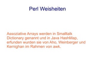 Perl Weisheiten



Assoziative Arrays werden in Smalltalk
Dictionary genannt und in Java HashMap,
erfunden wurden sie von Aho, Weinberger und
Kernighan im Rahmen von awk.
 