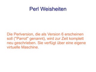 Perl Weisheiten



Die Perlversion, die als Version 6 erscheinen
soll (''Parrot'' genannt), wird zur Zeit komplett
neu geschrieben. Sie verfügt über eine eigene
virtuelle Maschine.
 