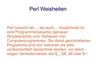 Perl Weisheiten


Perl (sowohl als ... als auch ... bezeichnet) ist
eine Programmiersprache (genauer:
Skriptsprache) zum Verfassen von
Computerprogrammen. Die damit geschriebenen
Programme sind von manchen als sehr
unübersichtlich bezeichnet worden, vor allem
wegen Variablennamen wie $_, $&, $# oder $~.
 