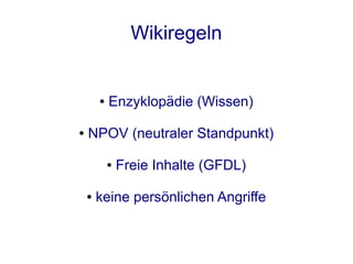 Wikiregeln


        ●   Enzyklopädie (Wissen)

●   NPOV (neutraler Standpunkt)

            ●   Freie Inhalte (GFDL)

    ●   keine persönlichen Angriffe
 