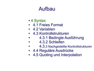 Aufbau
● 4 Syntax
●  4.1 Freies Format
●  4.2 Variablen
●  4.3 Kontrollstrukturen
●      4.3.1 Bedingte Ausführung
●      4.3.2 Schleifen
●      4.3.3 Nachgestellte Kontrollstrukturen
●  4.4 Reguläre Ausdrücke
●  4.5 Quoting und Interpolation
 