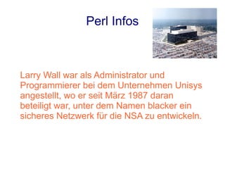 Perl Infos



Larry Wall war als Administrator und
Programmierer bei dem Unternehmen Unisys
angestellt, wo er seit März 1987 daran
beteiligt war, unter dem Namen blacker ein
sicheres Netzwerk für die NSA zu entwickeln.
 