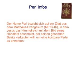 Perl Infos


Der Name Perl bezieht sich auf ein Zitat aus
dem Matthäus-Evangelium (Mt 13,46), in dem
Jesus das Himmelreich mit dem Bild eines
Händlers beschreibt, der seinen gesamten
Besitz verkaufen will, um eine kostbare Perle
zu erwerben.
 