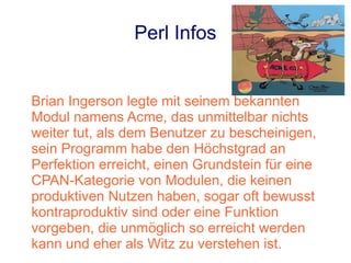 Perl Infos


Brian Ingerson legte mit seinem bekannten
Modul namens Acme, das unmittelbar nichts
weiter tut, als dem Benutzer zu bescheinigen,
sein Programm habe den Höchstgrad an
Perfektion erreicht, einen Grundstein für eine
CPAN-Kategorie von Modulen, die keinen
produktiven Nutzen haben, sogar oft bewusst
kontraproduktiv sind oder eine Funktion
vorgeben, die unmöglich so erreicht werden
kann und eher als Witz zu verstehen ist.
 