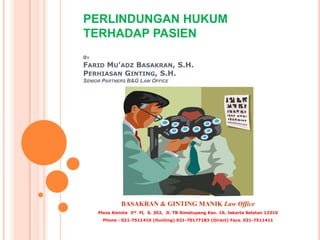 PERLINDUNGAN HUKUM
TERHADAP PASIEN
BY
FARID MU’ADZ BASAKRAN, S.H.
PERHIASAN GINTING, S.H.
SENIOR PARTNERS B&G LAW OFFICE




              BASAKRAN & GINTING MANIK Law Office
     Plaza Aminta 3rd Fl, S. 302, Jl. TB Simatupang Kav. 10, Jakarta Selatan 12310
       Phone : 021-7511410 (Hunting) 021-70177183 (Direct) Facs. 021-7511411
 