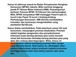 Kasus ini akhirnya masuk ke Badan Penyelesaian Sengketa
Konsumen (BPSK) Jakarta. Milla meminta tanggung
jawab PT Nissan Motor Indonsia (NMI). Perjuangannya
berhasil. Putusan BPSK 16 Februari lalu memenangkan
Milla. BPSK menyatakan NMI melanggar Pasal 9 ayat (1)
huruf k dan Pasal 10 huruf c Undang-Undang
Perlindungan Konsumen. NMI diminta membatalkan
transaksi, dan karenanya mengembalikan uang
pembelian Rp150 juta.
Kasus diatas membuktikan, Pada ketentuan umum UU soal
konsumen, menyangkut promosi disebutkan, Promosi
adalah kegiatan pengenalan atau penyebarluasan
informasi suatu barang dan/atau jasa untuk menarik
minat beli konsumen terhadap barang dan/atau jasa yang
akan dan sedang diperdagangkan. Maka, Kasus ini
menunjukkan bahwa terkadang promosi iklan sangat
tidak beretika bisnis. Oleh karena itu, diharapkan akan
adanya keterbukaan antara produsen kepada konsumen
sehingga mereka akan bisa saling nyaman satu sama
lain.
 