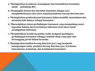 a. Meningkatkan kesadaran, kemampuan dan kemandirian konsumen
untuk melindung diri.
b. Mengangkat harkat dan martabat konsumen dengan cara
menghindarkannya dari ekses negatif pemakaian barang dan/atau jasa.
c. Meningkatkan pemberdayaan konsumen dalam memilih, menentukan dan
menuntut hak-haknya sebagai konsumen.
d. Mmenciptakan sistem perlindungan konsumen yang mengandung unsur
kepastian hukum dan keterbukaan informasi serta akses untuk
mendapatkan informasi.
e. Menumbuhkan kesadaran pelaku usaha mengenai pentingnya
perlindungan konsumen sehingga tumbuh sikap yang jujur dan
bertanggung jawab dalam berusaha.
f. Meningkatkan kualitas barang dan/atau jasa yang menjamin
kelangsungan usaha .produksi barang dan/atau jasa, kesehatan,
kenyamanan, keamanan, dan keselamatan konsumen.
 