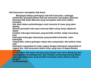 Hak Konsumen merupakan Hak Asasi
Mengingat betapa pentingnya hak-hak konsumen, sehingga
melahirkan persepsi bahwa hak-hak konsumen merupakan generasi
Keempat Hak Asasi Manusia yang merupakan kata kunci dalam
konsepsi
hak asasi dalam perkembangan umat manusia di masa yang akan
datang.
Dimana persoalan hak asasi manusia tidak cukup hanya dipahami
dalam
konteks hubungan kekuasan yang bersifat vertikal, tetapi mencakup
pula
hubungan-hubungan kekuasaan yang bersifat horisontal, antar
kelompok
masyarakat, antara golongan rakyat atau masyarakat, dan bahkan antar
satu
kelompok masyarakat di suatu negara dengan kelompok masyarakat di
negara lain. Hak konsumen dalam artian yang luas ini dapat disebut
sebagai
dimensi baru hak asasi manusia yang tumbuh dan harus dilindungi dari
kemungkinan penyalahgunaan atau tindakan sewenang-wenang dalam
hubungan kekuasaan yang bersifat horizontal antara pihak produsen
dengan
konsumennnya.
 