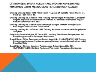 DI INDONESIA, DASAR HUKUM YANG MENJADIKAN SEORANG
KONSUMEN DAPAT MENGAJUKAN PERLINDUNGAN ADALAH:
Undang Undang Dasar 1945 Pasal 5 ayat (1), pasal 21 ayat (1), Pasal 21 ayat (1),
Pasal 27 , dan Pasal 33.
Undang Undang No. 8 Tahun 1999 Tentang Perlindungan Konsumen (Lembaran
Negara Republik Indonesia tahun 1999 No. 42 Tambahan lembaran Negara
Republik Indonesia No. 3821
Undang Undang No. 5 tahun 1999 Tentang Larangan Praktek Monopoli dan
Persaingan Usaha Usaha Tidak Sehat.
Undang Undang No. 30 Tahun 1999 Tentang Arbritase dan Alternatif Penyelesian
Sengketa
Peraturan Pemerintah No. 58 Tahun 2001 tentang Pembinaan Pengawasan dan
Penyelenggaraan Perlindungan Konsumen
Surat Edaran Dirjen Perdagangan Dalam Negeri No. 235/DJPDN/VII/2001 Tentang
Penangan pengaduan konsumen yang ditujukan kepada Seluruh dinas Indag
Prop/Kab/Kota
Surat Edaran Direktur Jenderal Perdagangan Dalam Negeri No. 795
/DJPDN/SE/12/2005 tentang Pedoman Pelayanan Pengaduan Konsumen
 