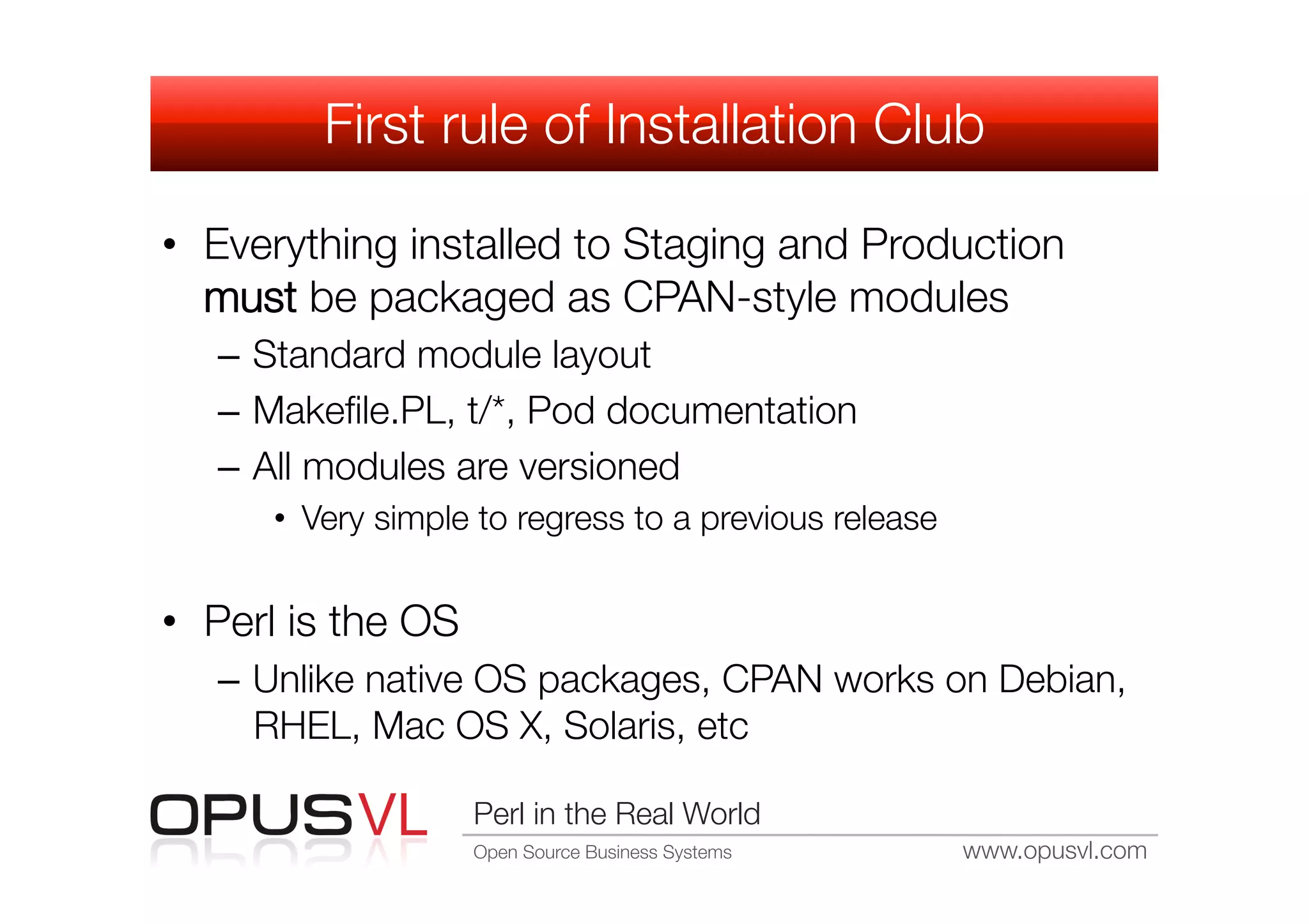 First rule of Installation Club

•  Everything installed to Staging and Production
   must be packaged as CPAN-style modules
   –  Standard module layout
   –  Makeﬁle.PL, t/*, Pod documentation
   –  All modules are versioned
      •  Very simple to regress to a previous release


•  Perl is the OS
   –  Unlike native OS packages, CPAN works on Debian,
      RHEL, Mac OS X, Solaris, etc

                     Perl in the Real World
                     Open Source Business Systems
       www.opusvl.com
 