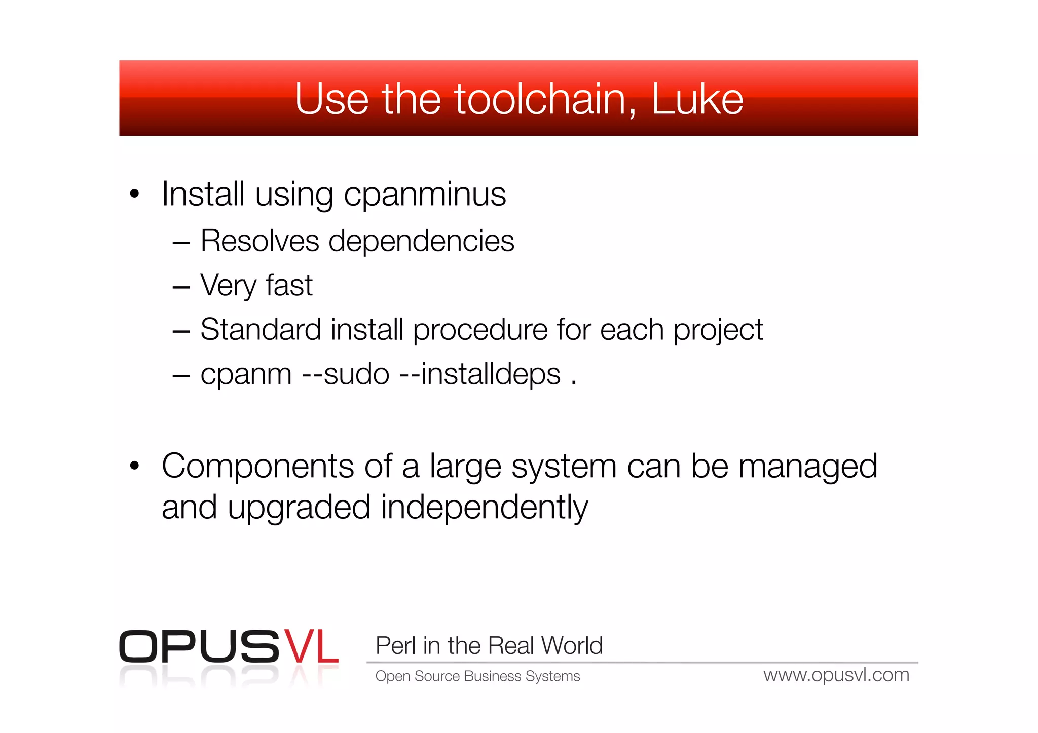 Use the toolchain, Luke

•  Install using cpanminus
   –  Resolves dependencies
   –  Very fast
   –  Standard install procedure for each project
   –  cpanm --sudo --installdeps .


•  Components of a large system can be managed
   and upgraded independently


                  Perl in the Real World
                  Open Source Business Systems
   www.opusvl.com
 