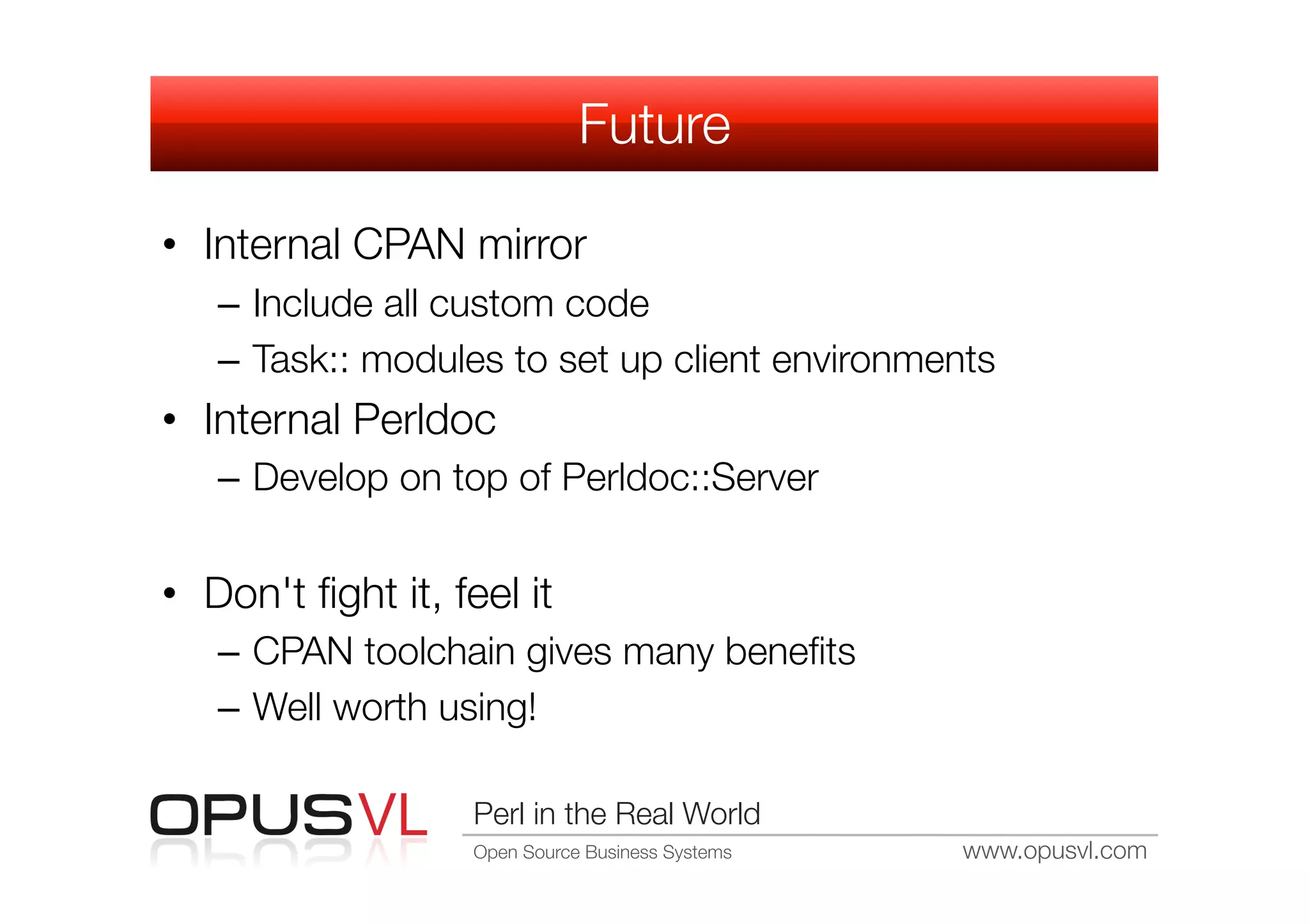 Future

•  Internal CPAN mirror
   –  Include all custom code
   –  Task:: modules to set up client environments
•  Internal Perldoc
   –  Develop on top of Perldoc::Server


•  Don't ﬁght it, feel it
   –  CPAN toolchain gives many beneﬁts
   –  Well worth using!

                    Perl in the Real World
                    Open Source Business Systems
   www.opusvl.com
 