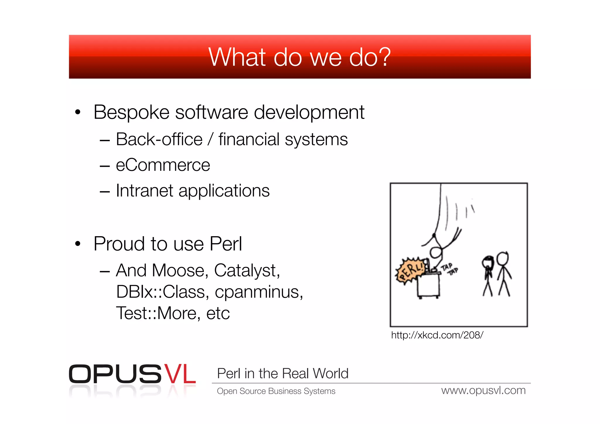 What do we do?

•  Bespoke software development
   –  Back-ofﬁce / ﬁnancial systems
   –  eCommerce
   –  Intranet applications


•  Proud to use Perl
   –  And Moose, Catalyst,
      DBIx::Class, cpanminus,
      Test::More, etc
                                                  http://xkcd.com/208/


                  Perl in the Real World
                  Open Source Business Systems
              www.opusvl.com
 