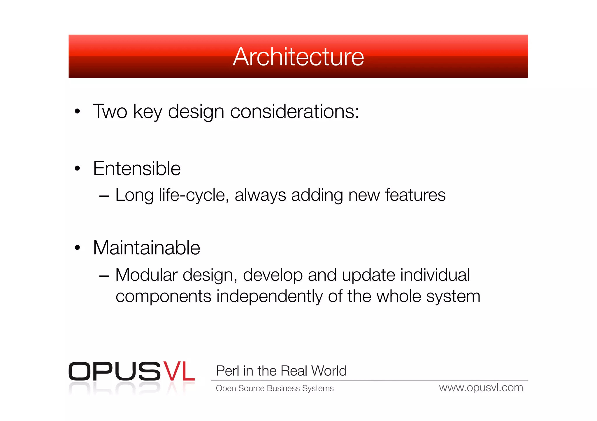 Architecture

•  Two key design considerations:

•  Entensible
   –  Long life-cycle, always adding new features


•  Maintainable
   –  Modular design, develop and update individual
      components independently of the whole system



                   Perl in the Real World
                   Open Source Business Systems
   www.opusvl.com
 