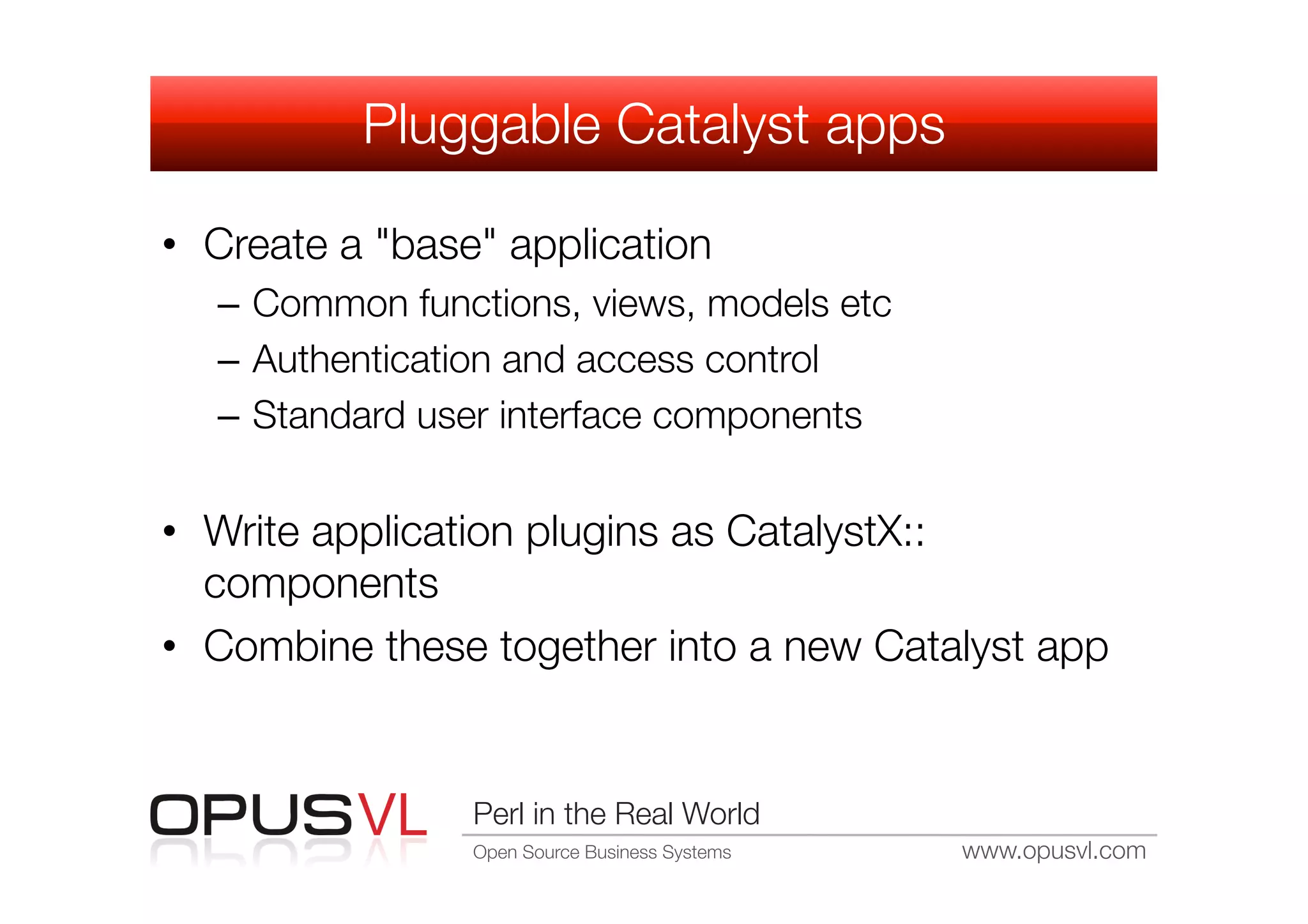 Pluggable Catalyst apps

•  Create a "base" application
   –  Common functions, views, models etc
   –  Authentication and access control
   –  Standard user interface components


•  Write application plugins as CatalystX::
   components
•  Combine these together into a new Catalyst app


                 Perl in the Real World
                 Open Source Business Systems
   www.opusvl.com
 