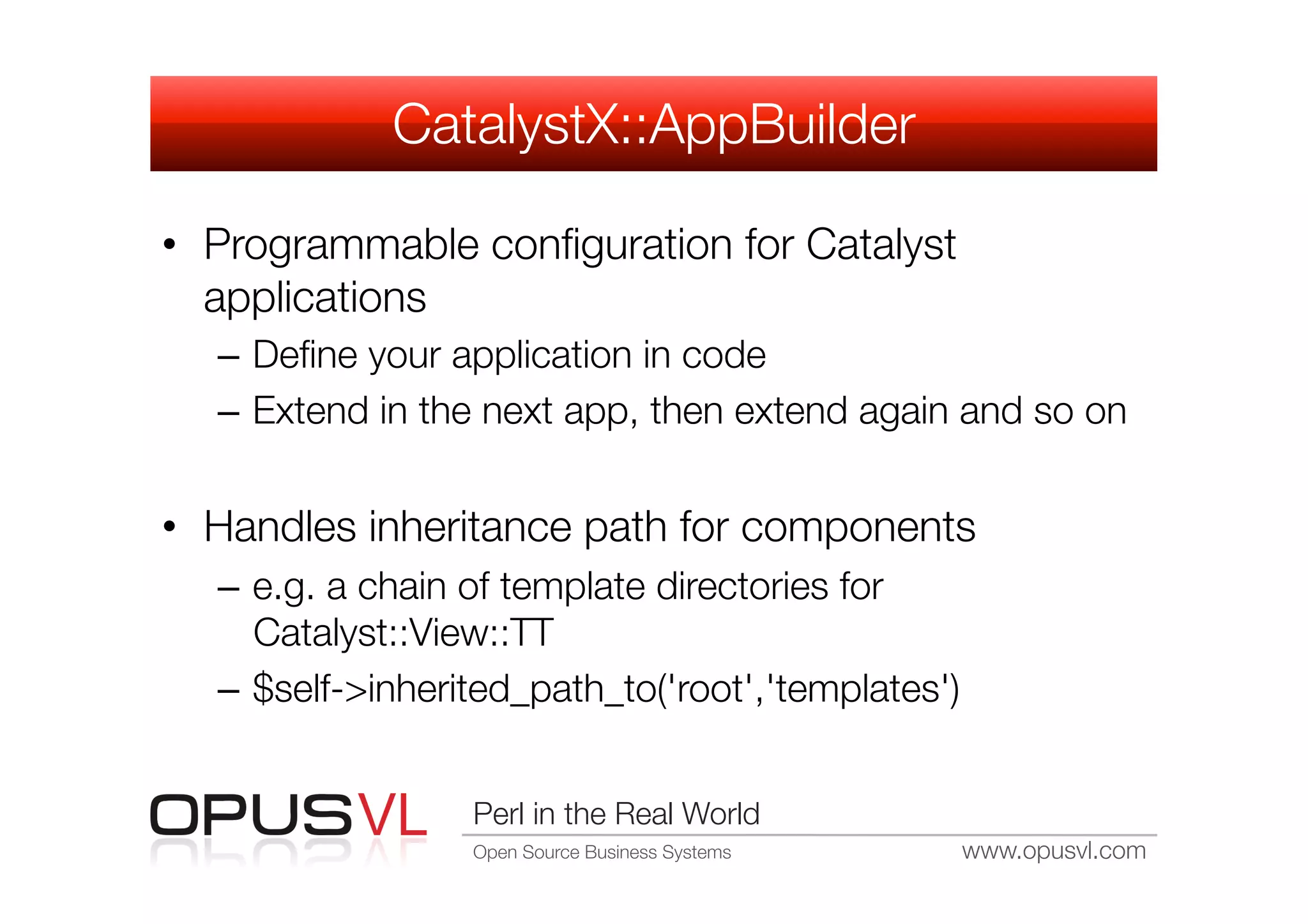 CatalystX::AppBuilder

•  Programmable conﬁguration for Catalyst
   applications
  –  Deﬁne your application in code
  –  Extend in the next app, then extend again and so on


•  Handles inheritance path for components
  –  e.g. a chain of template directories for
     Catalyst::View::TT
  –  $self->inherited_path_to('root','templates')


                  Perl in the Real World
                  Open Source Business Systems
   www.opusvl.com
 