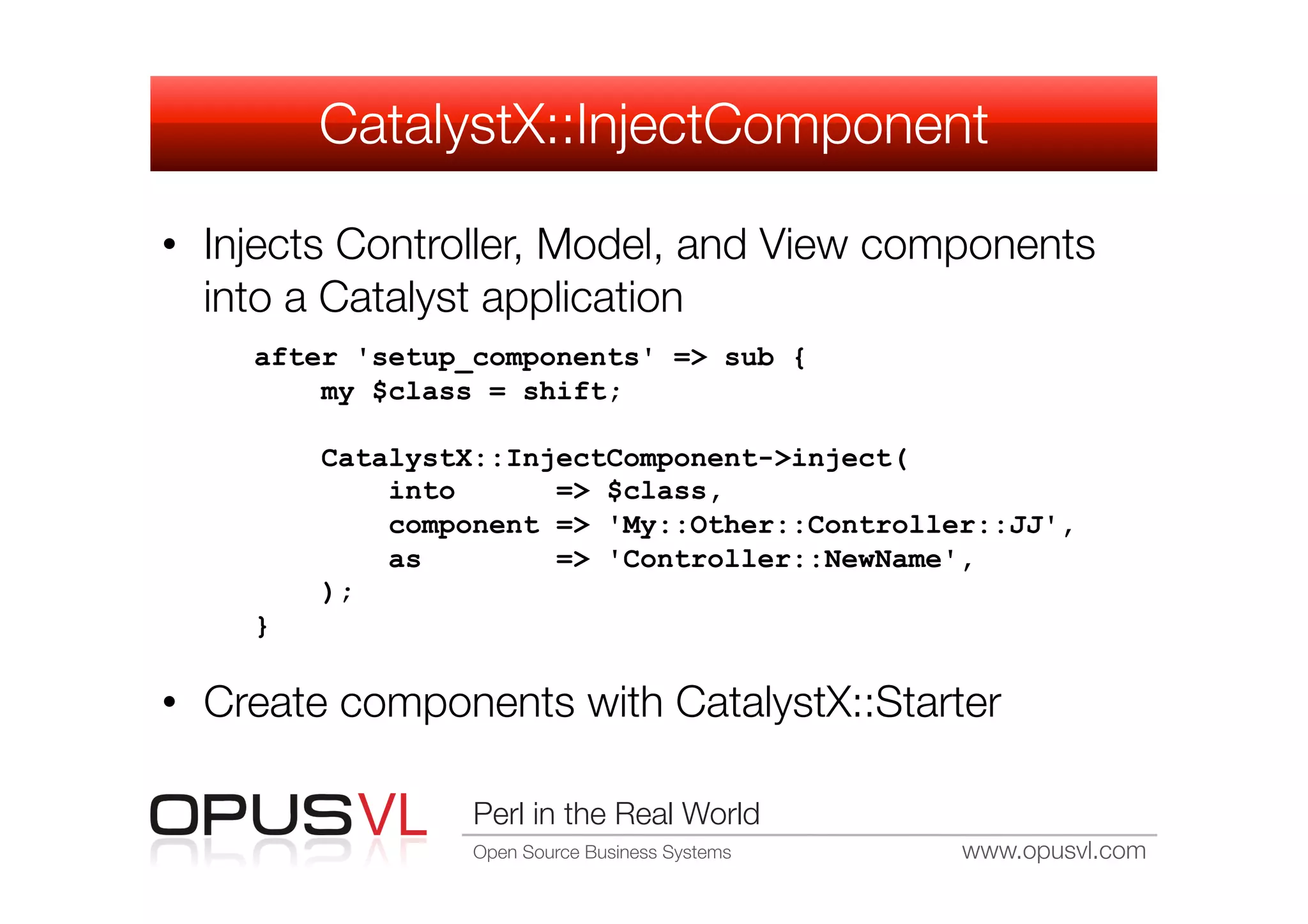 CatalystX::InjectComponent

•  Injects Controller, Model, and View components
   into a Catalyst application
    after 'setup_components' => sub {
        my $class = shift;

        CatalystX::InjectComponent->inject(
            into      => $class,
            component => 'My::Other::Controller::JJ',
            as        => 'Controller::NewName',
        );
    }

•  Create components with CatalystX::Starter

                 Perl in the Real World
                 Open Source Business Systems
   www.opusvl.com
 