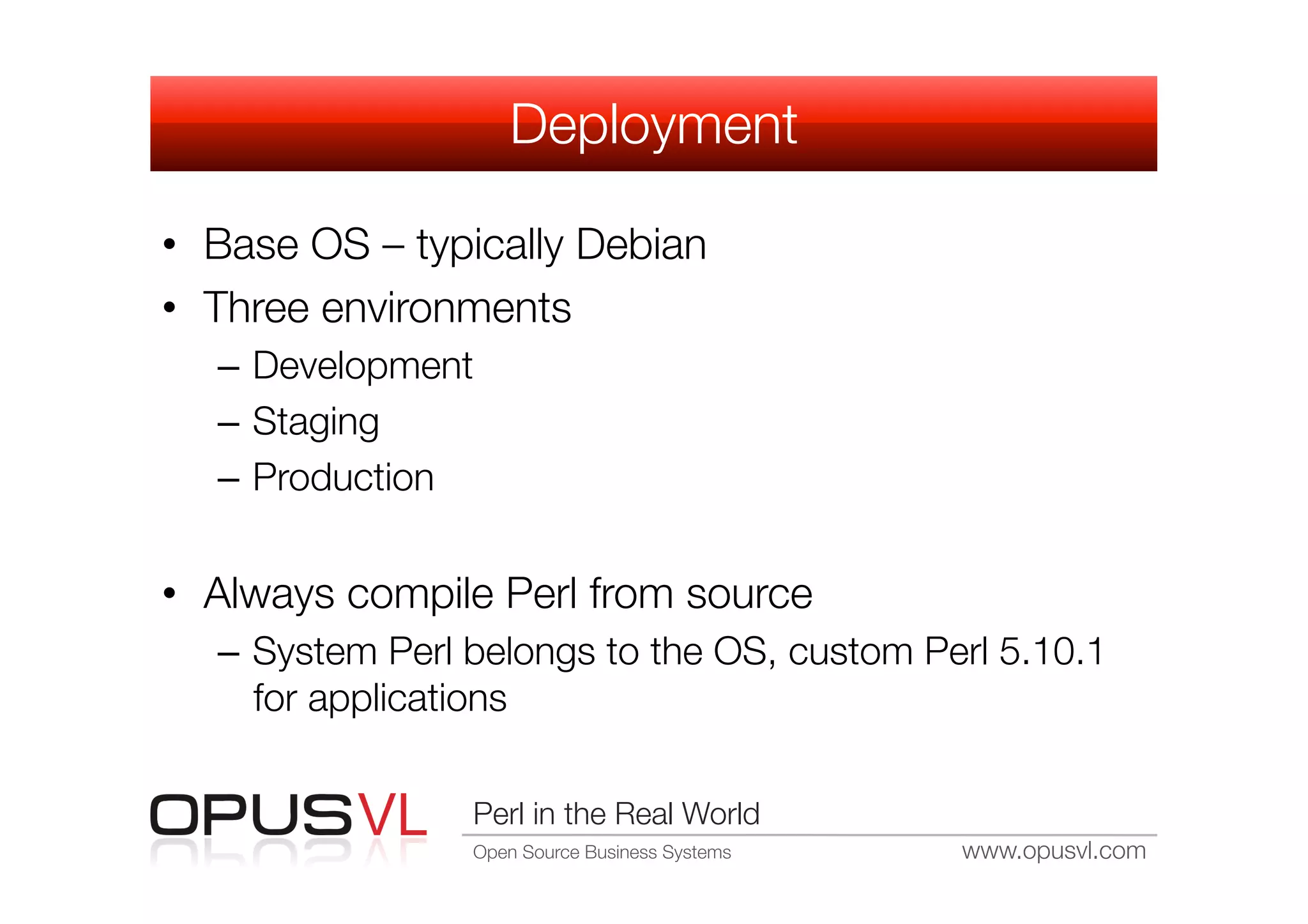Deployment

•  Base OS – typically Debian
•  Three environments
   –  Development
   –  Staging
   –  Production


•  Always compile Perl from source
   –  System Perl belongs to the OS, custom Perl 5.10.1
      for applications

                 Perl in the Real World
                 Open Source Business Systems
   www.opusvl.com
 