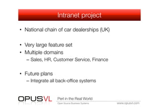 Intranet project

•  National chain of car dealerships (UK)

•  Very large feature set
•  Multiple domains
   –  Sales, HR, Customer Service, Finance


•  Future plans
   –  Integrate all back-ofﬁce systems


                   Perl in the Real World
                   Open Source Business Systems
   www.opusvl.com
 
