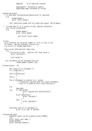 $age=30;    # in numerical context

                   $age=$age+1; #treated as numeric
                   $age1=$age.$age; #treated as string


6.Handling quotes
 "" is used when interpolation/substitution is required.
    e.g
           $name="Raman";
           print "hello $name";

           will substitute $name with its value and output 'hello Raman'.

''    is used when it is a literal string. Special characters
      will not be interpreted.
      e.g
                  $name='Raman';
                  print 'hello $name'

                     will print 'hello $name'.


7.Lists
  List variables are noted by symbol (). List is just a list
  of values - may be constants, scalars etc
  e.g (a,b,c) or ($name,$age,$sex)

     They can be referred with index also
       e.g
            $first=(a,b,c)[0];   #$first will have value a
             print "$firstn";

            will output a.

     List variables can be assigned like this
                  ($name,$age)=('Raman',20);

8.Conditionals - IF

          The syntax of if statement is
          if ( condition) {
                  }
          elsif (condition){
                  }
          else {
                  }
          The if statement is similar to c, except
                    * flowerbrace required even for single statement
                    * else if is noted by elsif (note missing e).

           e.g
                   $mark=40;
           e.g     if ($mark>75){
                           print "passed with distinctionn";
                           }
                   elsif ($mark<35){
                           print "failedn";
                           }
                   else {
                           print "passedn";
                         }


           Alternate form of if statement is
                   print "a is >10" if ($a>10);


9.Accepting input
        Keyboard inputs can be accepted using <STDIN>.
        e.g
        print "enter your name ";
        $name=<STDIN>;
        print "Welcome $namen";
 