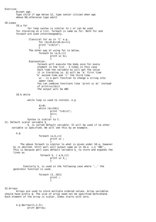 Exercise:
        Accept age.
        Type child if age below 12, type senior citizen when age
        above 60,otherwise type adult

10.Loops
           10.a for
                   for loop syntax is similar to c or can be used
           for iterating on a list. foreach is same as for. Both for and
           foreach are used interchangeably.

                      Classical for as in 'C' e.g.
                             for ($i=0;$i<10;$i++){
                             print "i=$in";
                             }
                      The other way of using for is below.
                             foreach $i (a,b,c){
                                     print uc $i;
                                     }
                      Explanation:
                            foreach will execute the body once for every
                            element in the list - 3 times in this case
                            Each time the variable $i will get the value
                            it is iterating ie. $i will be 'a' first time
                           'b' second time and 'c' the third time.
                             uc - is a perl function to change a string into
                             upper case.
                            You can combine functions like 'print uc $i' instead
                            of print(uc($i))
                            The output will be ABC

           10.b while

                      while loop is used to iterate. e.g

                        $i=0;
                        while ($i<10){
                                print "i=$in";
                                $i++;
                                }
                Syntax is similar to C.
11. Default scalar variable $_
                $_ is called default variable. It will be used if no other
     variable is specified. We will see this by an example.

           e.g
                        foreach (a,b,c){
                                print uc ;
                                }
           The above foreach is similar to what is given under 10.a, however
      $i is omitted. Still perl will output same as in 10.a i.e 'ABC'.
      This is because perl uses default variable $_ to store and expands the
      lines as
                         foreach $_ ( a,b,c){
                                print uc $_;
                                }

             Similarly $_ is used in the following case where '..' the
      generator function is used.

                              foreach (1..10){
                                      print ;
                                      }


12.Arrays
        Arrays are used to store multiple ordered values. Array variables
should have prefix @. The size of array need not be specified beforehand.
Each element of the array is scalar. Index starts with zero.


           e.g @array=(1,2,3);
                   print @array;
 
