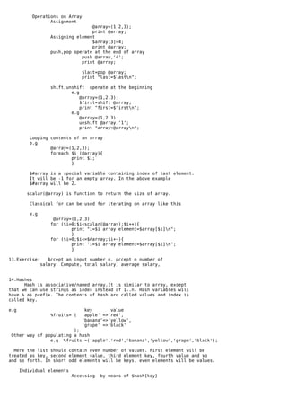 Operations on Array
                  Assignment
                                    @array=(1,2,3);
                                    print @array;
                    Assigning element
                                    $array[3]=4;
                                    print @array;
                    push,pop operate at the end of array
                                push @array,'4';
                                print @array;

                                 $last=pop @array;
                                 print "last=$lastn";

                    shift,unshift operate at the beginning
                            e.g
                                @array=(1,2,3);
                                $first=shift @array;
                                print "first=$firstn";
                            e.g
                                @array=(1,2,3);
                                unshift @array,'1';
                                print "array=@arrayn";

          Looping contents of an array
          e.g
                  @array=(1,2,3);
                  foreach $i (@array){
                          print $i;`
                          }

         $#array is a special variable containing index of last element.
         It will be -1 for an empty array. In the above example
         $#array will be 2.

        scalar(@array) is function to return the size of array.

         Classical for can be used for iterating on array like this

          e.g
                     @array=(1,2,3);
                    for ($i=0;$i<scalar(@array);$i++){
                            print "i=$i array element=$array[$i]n";
                            }
                    for ($i=0;$i<=$#array;$i++){
                            print "i=$i array element=$array[$i]n";
                            }

13.Exercise:       Accept an input number n. Accept n number of
                salary. Compute, total salary, average salary,


14.Hashes
      Hash is associative/named array.It is similar to array, except
that we can use strings as index instead of 1..n. Hash variables will
have % as prefix. The contents of hash are called values and index is
called key.

e.g                               key       value
                    %fruits= (   'apple' =>'red',
                                 'banana'=>'yellow',
                                 'grape' =>'black'
                         );
 Other way of populating a hash
                e.g %fruits =('apple','red','banana','yellow','grape','black');

  Here the list should contain even number of values. First element will be
treated as key, second element value, third element key, fourth value and so
and so forth. In short odd elements will be keys, even elements will be values.

      Individual elements
                            Accessing   by means of $hash{key}
 