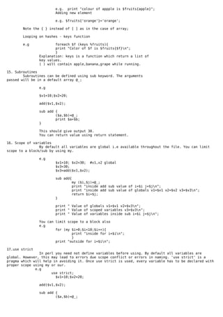 e.g. print "colour of appple is $fruits{apple}";
                       Adding new element

                        e.g. $fruits{'orange'}='orange';

       Note the { } instead of [ ] as in the case of array;

        Looping on hashes - keys function

       e.g              foreach $f (keys %fruits){
                        print "Color of $f is $fruits{$f}n";
                        }
                Explanation: keys is a function which return a list of
                key values.
                ( ) will contain apple,banana,grape while running.

15. Subroutines
        Subroutines can be defined using sub keyword. The arguments
passed will be in a default array @_;

                e.g

                $v1=10;$v2=20;

                add($v1,$v2);

                sub add {
                        ($a,$b)=@_;
                        print $a+$b;
                }

                This should give output 30.
                You can return value using return statement.

16. Scope of variables
                By default all variables are global i.e available throughout the file. You can limit
scope to a block/sub by using my.

                e.g
                        $v1=10; $v2=30; #v1,v2 global
                        $v3=30;
                        $v3=add($v1,$v2);

                        sub add{
                                   my ($i,$j)=@_;
                                   print "inside add sub value of i=$i j=$jn";
                                   print "inside add sub value of globals v1=$v1 v2=$v2 v3=$v3n";
                                   return $i+$j;
                        }

                        print " Value of globals v1=$v1 v2=$v3n";
                        print " Value of scoped variables v3=$v3n";
                        print " Value of variables inside sub i=$i j=$jn";

                You can limit scope to a block also
                e.g
                        for (my $i=0;$i<10;$i++){
                                print "inside for i=$in";
                                }
                        print "outside for i=$in";

17.use strict
                In perl you need not define variables before using. By default all variables are
global. However, this may lead to errors due scope conflict or errors in naming. 'use strict' is a
pragma which will help in avoiding it. Once use strict is used, every variable has to be declared with
proper scope using my or our.
              e.g
                      use strict;
                        $v1=10;$v2=20;

                add($v1,$v2);

                sub add {
                        ($a,$b)=@_;
 
