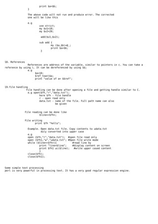 print $a+$b;
                   }

                  The above code will not run and produce error. The corrected
                  one will be like this

                   e.g
                           use strict;
                           my $v1=10;
                           my $v2=20;

                            add($v1,$v2);

                           sub add {
                                   my ($a,$b)=@_;
                                   print $a+$b;
                            }



18. References
                References are address of the variable, similar to pointers in c. You can take a
reference by using . It can be dereferenced by using $$;
                e.g
                     $a=10;
                     $ref_toa=$a;
                     print "value of a= $$ref";


19.file handling
               File handling can be done after opening a file and getting handle similar to C.
                 e.g open($fh,"r","data.txt");
                         here $fh - file handle
                         r - open read only
                         data.txt - name of the file. Full path name can also
                                    be given


                 File reading can be done like
                           $line=<$fh>;

                 File writing
                        print $fh "hello";

                  Example. Open data.txt file. Copy contents to udata.txt
                           duly converted into upper case
                  e.g
                  open ($fh,"r","data.txt"); #open file read only
                  open ($fh1,"w","udata.txt"; #Open file write mode
                  while ($line=<$fh>){           #read line by
                          print "line=$line";    #display content on screen
                          print $fh1 uc($line);   #write upper cased content
                          }
                  close($fh);
                  close($fh1);



Some simple text processing
perl is very powerful in processing text. It has a very good regular expression engine.
 