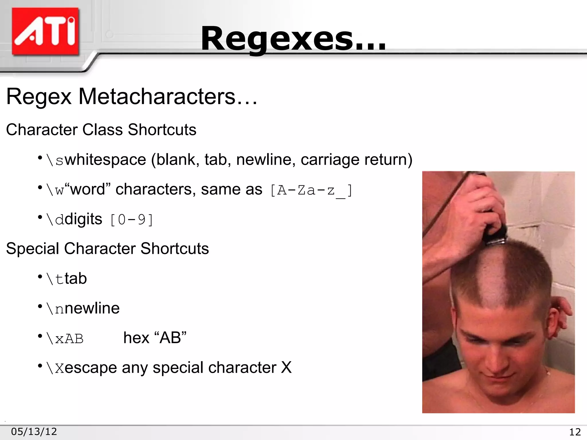 Regexes…
Regex Metacharacters…
Character Class Shortcuts
    •swhitespace (blank, tab, newline, carriage return)
    •w“word” characters, same as [A-Za-z_]
    •ddigits [0-9]
Special Character Shortcuts
    •ttab
    •nnewline
    •xAB        hex “AB”
    •Xescape any special character X


05/13/12                                                   12
 