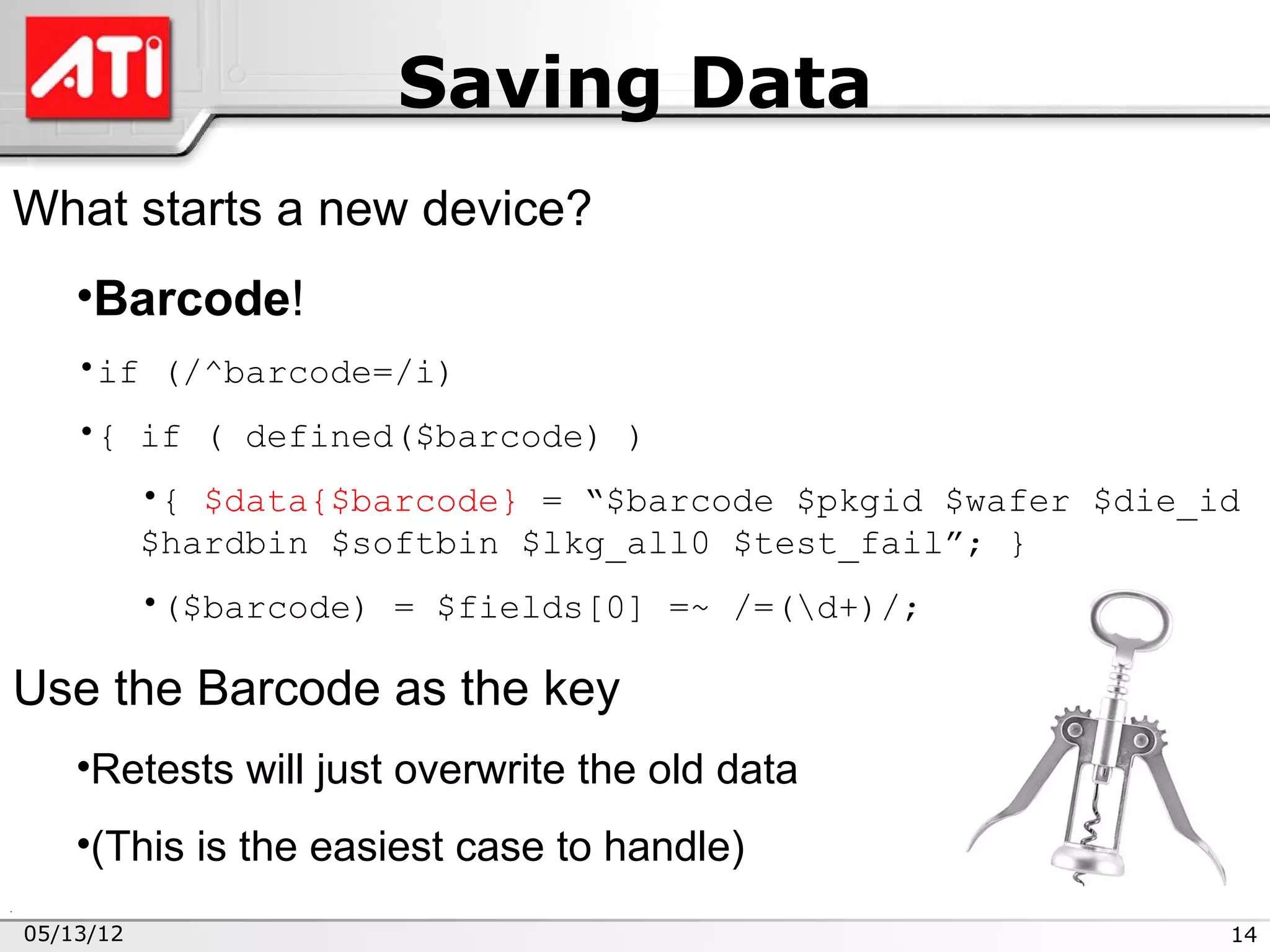 Saving Data
What starts a new device?
    •Barcode!
    •if (/^barcode=/i)
    •{ if ( defined($barcode) )
           •{ $data{$barcode} = “$barcode $pkgid $wafer $die_id
           $hardbin $softbin $lkg_all0 $test_fail”; }
           •($barcode) = $fields[0] =~ /=(d+)/;

Use the Barcode as the key
    •Retests will just overwrite the old data
    •(This is the easiest case to handle)
05/13/12                                                      14
 