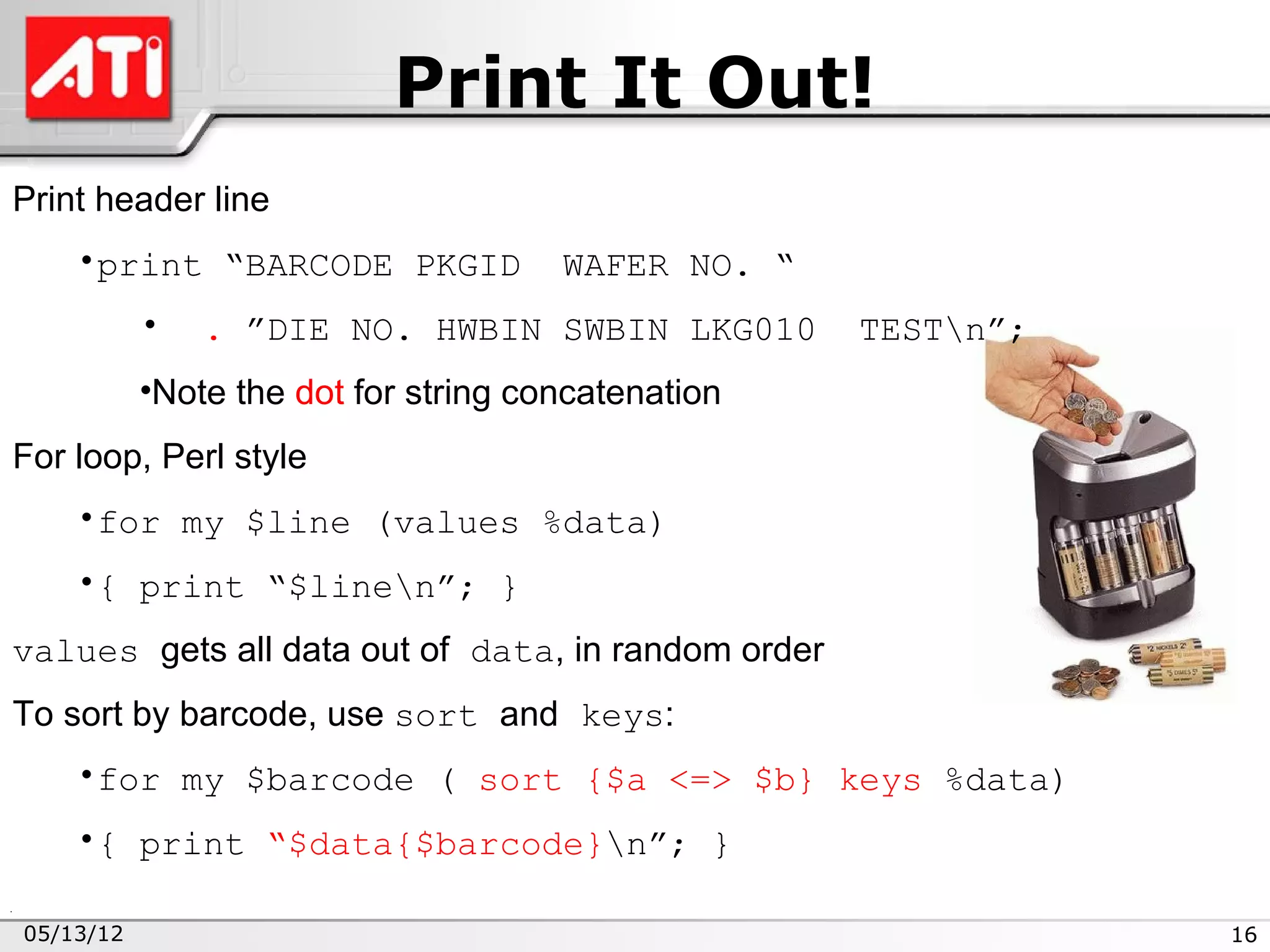 Print It Out!
Print header line
    •print “BARCODE PKGID             WAFER NO. “
           •   . ”DIE NO. HWBIN SWBIN LKG010        TESTn”;
           •Note the dot for string concatenation
For loop, Perl style
    •for my $line (values %data)
    •{ print “$linen”; }
values gets all data out of data, in random order
To sort by barcode, use sort and keys:
    •for my $barcode ( sort {$a <=> $b} keys %data)
    •{ print “$data{$barcode}n”; }

05/13/12                                                       16
 