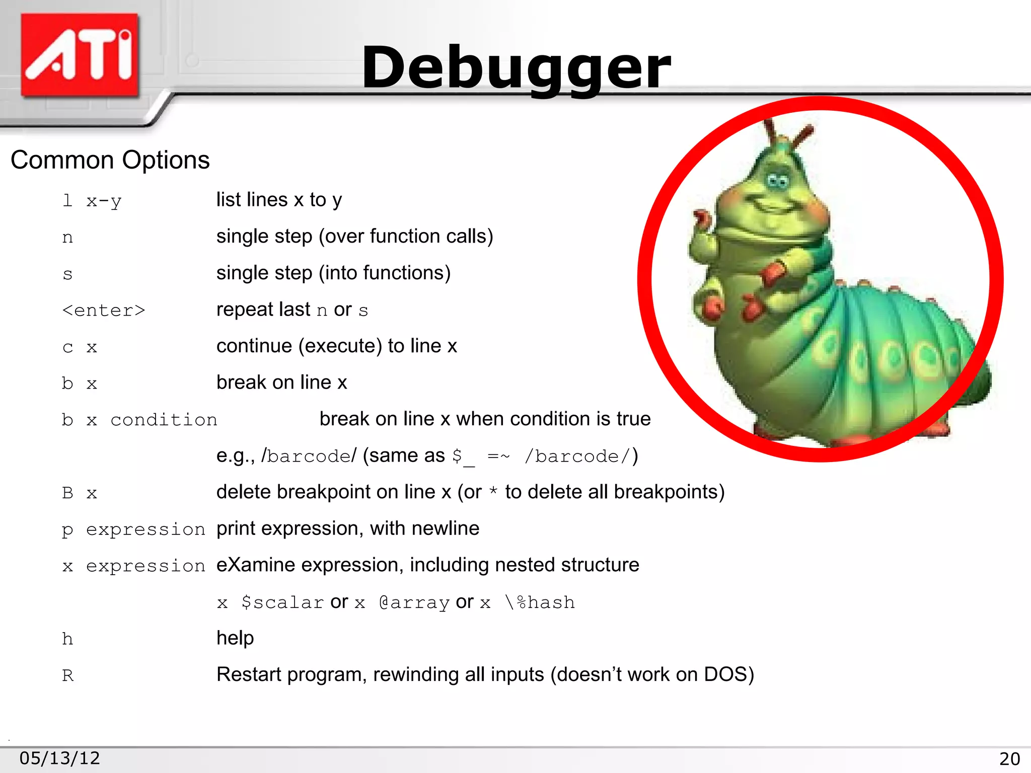 Debugger
Common Options
    l x-y          list lines x to y
    n              single step (over function calls)
    s              single step (into functions)
    <enter>        repeat last n or s
    c x            continue (execute) to line x
    b x            break on line x
    b x condition               break on line x when condition is true
                   e.g., /barcode/ (same as $_ =~ /barcode/)
    B x            delete breakpoint on line x (or * to delete all breakpoints)
    p expression print expression, with newline
    x expression eXamine expression, including nested structure
                   x $scalar or x @array or x %hash
    h              help
    R              Restart program, rewinding all inputs (doesn’t work on DOS)



05/13/12                                                                          20
 