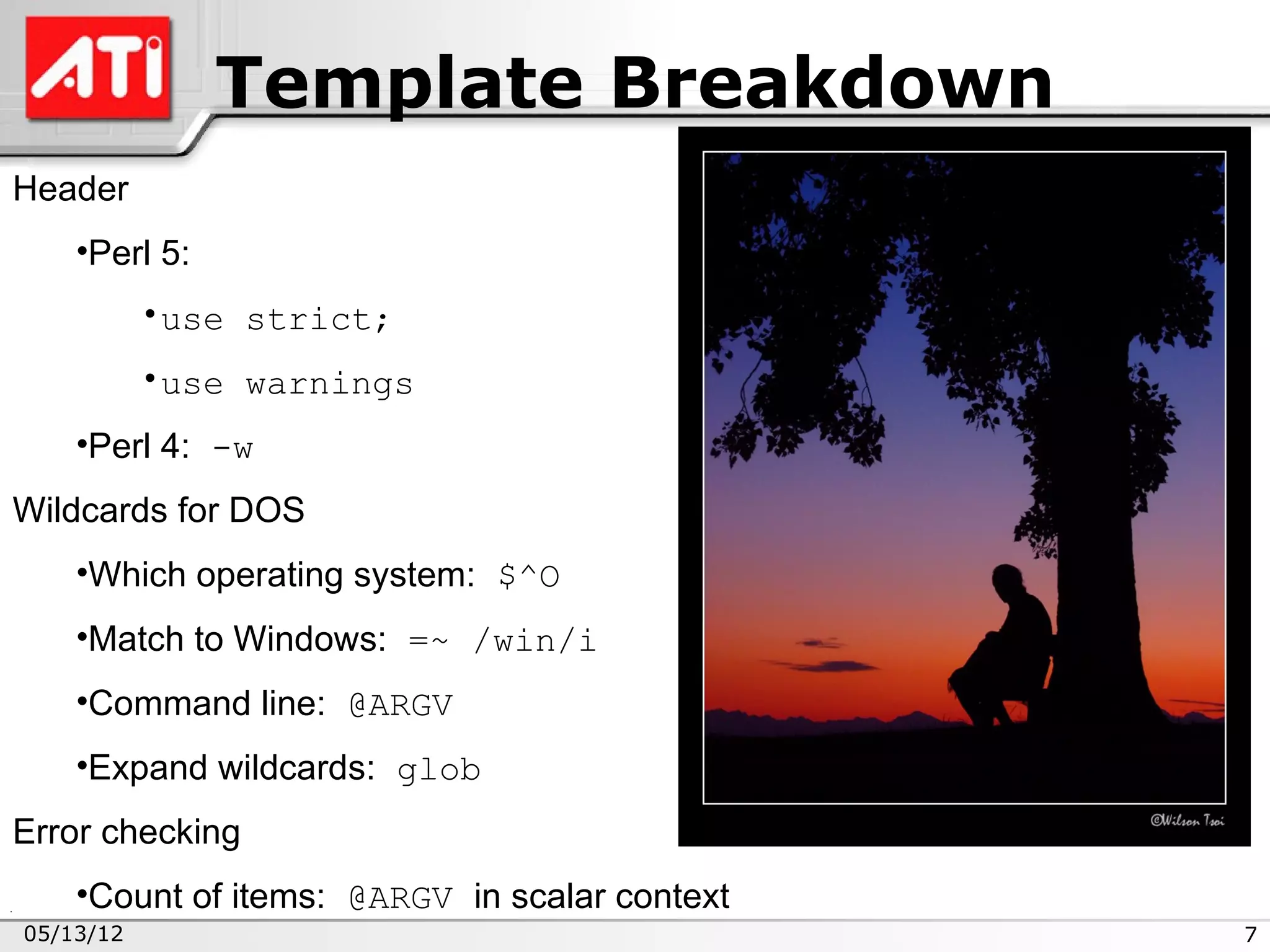 Template Breakdown
Header
    •Perl 5:
           •use strict;
           •use warnings
    •Perl 4: -w
Wildcards for DOS
    •Which operating system: $^O
    •Match to Windows: =~ /win/i
    •Command line: @ARGV
    •Expand wildcards: glob
Error checking
    •Count of items: @ARGV in scalar context
05/13/12                                       7
 