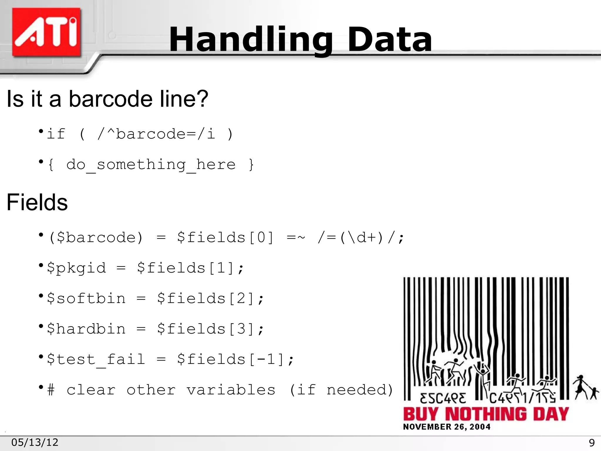 Handling Data
Is it a barcode line?
    •if ( /^barcode=/i )
    •{ do_something_here }

Fields
    •($barcode) = $fields[0] =~ /=(d+)/;
    •$pkgid = $fields[1];
    •$softbin = $fields[2];
    •$hardbin = $fields[3];
    •$test_fail = $fields[-1];
    •# clear other variables (if needed)


05/13/12                                    9
 