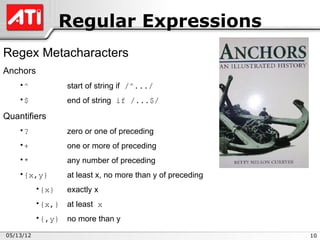 Regular Expressions
Regex Metacharacters
Anchors
    •^             start of string if /^.../
    •$             end of string if /...$/

Quantifiers
    •?             zero or one of preceding
    •+             one or more of preceding
    •*             any number of preceding
    •{x,y}         at least x, no more than y of preceding
           •{x}    exactly x
           •{x,}   at least x
           •{,y}   no more than y
05/13/12                                                     10
 