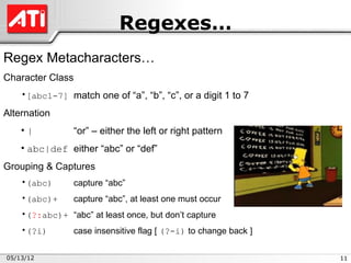 Regexes…
Regex Metacharacters…
Character Class
    •[abc1-7] match one of “a”, “b”, “c”, or a digit 1 to 7

Alternation
    •|            “or” – either the left or right pattern
    • abc|def either “abc” or “def”
Grouping & Captures
    •(abc)        capture “abc”
    •(abc)+       capture “abc”, at least one must occur
    •(?:abc)+ “abc” at least once, but don’t capture
    •(?i)         case insensitive flag [ (?-i) to change back ]

05/13/12                                                           11
 