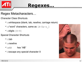 Regexes…
Regex Metacharacters…
Character Class Shortcuts
    •swhitespace (blank, tab, newline, carriage return)
    •w“word” characters, same as [A-Za-z_]
    •ddigits [0-9]
Special Character Shortcuts
    •ttab
    •nnewline
    •xAB        hex “AB”
    •Xescape any special character X


05/13/12                                                   12
 