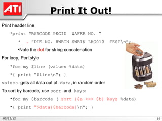 Print It Out!
Print header line
    •print “BARCODE PKGID             WAFER NO. “
           •   . ”DIE NO. HWBIN SWBIN LKG010        TESTn”;
           •Note the dot for string concatenation
For loop, Perl style
    •for my $line (values %data)
    •{ print “$linen”; }
values gets all data out of data, in random order
To sort by barcode, use sort and keys:
    •for my $barcode ( sort {$a <=> $b} keys %data)
    •{ print “$data{$barcode}n”; }

05/13/12                                                       16
 