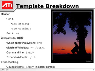 Template Breakdown
Header
    •Perl 5:
           •use strict;
           •use warnings
    •Perl 4: -w
Wildcards for DOS
    •Which operating system: $^O
    •Match to Windows: =~ /win/i
    •Command line: @ARGV
    •Expand wildcards: glob
Error checking
    •Count of items: @ARGV in scalar context
05/13/12                                       7
 