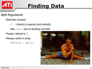 Finding Data
Split Arguments:
    •Delimiter (match)
           • ‘ ‘ (blank) is special (and default)
           •like /s+/, but no leading null field
    •Target, default is $_
    •Always catch in array
           •@fields = split;




05/13/12                                            8
 